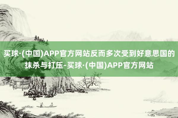 买球·(中国)APP官方网站反而多次受到好意思国的抹杀与打压-买球·(中国)APP官方网站