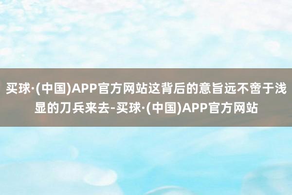 买球·(中国)APP官方网站这背后的意旨远不啻于浅显的刀兵来去-买球·(中国)APP官方网站