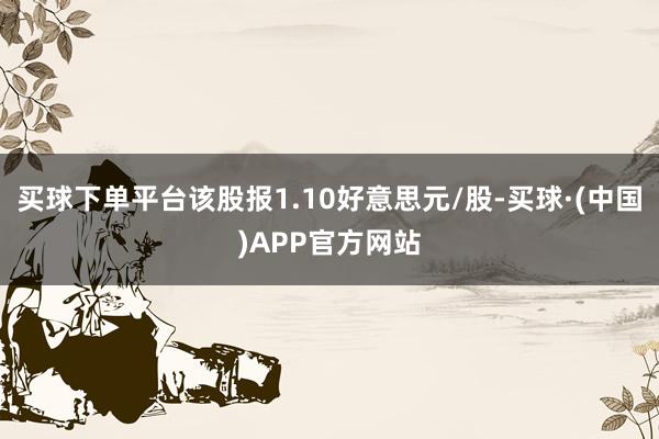 买球下单平台该股报1.10好意思元/股-买球·(中国)APP官方网站