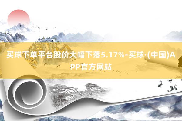 买球下单平台股价大幅下落5.17%-买球·(中国)APP官方网站