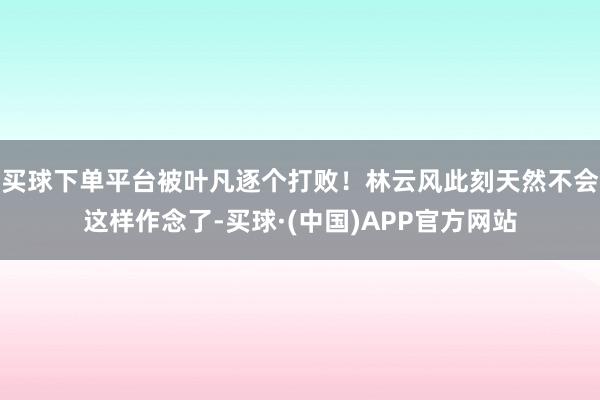 买球下单平台被叶凡逐个打败！林云风此刻天然不会这样作念了-买球·(中国)APP官方网站