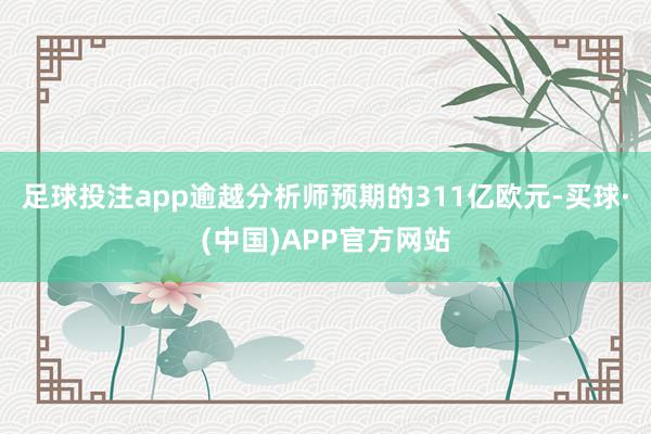 足球投注app逾越分析师预期的311亿欧元-买球·(中国)APP官方网站