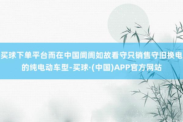 买球下单平台而在中国阛阓如故看守只销售守旧换电的纯电动车型-买球·(中国)APP官方网站