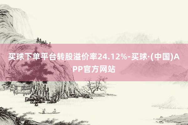 买球下单平台转股溢价率24.12%-买球·(中国)APP官方网站