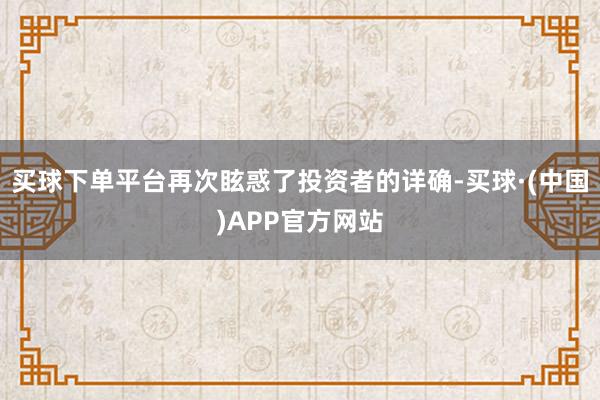 买球下单平台再次眩惑了投资者的详确-买球·(中国)APP官方网站