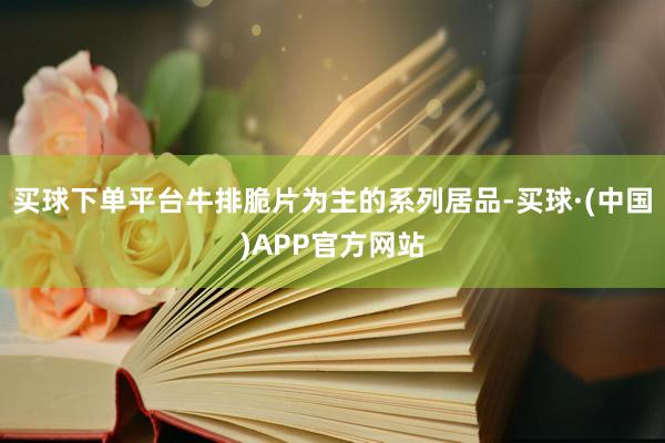 买球下单平台牛排脆片为主的系列居品-买球·(中国)APP官方网站