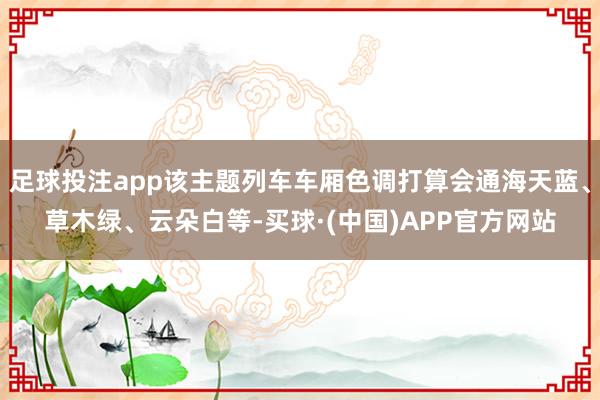 足球投注app该主题列车车厢色调打算会通海天蓝、草木绿、云朵白等-买球·(中国)APP官方网站