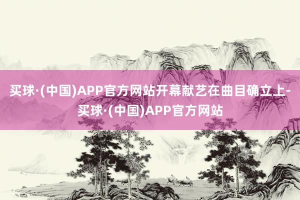 买球·(中国)APP官方网站开幕献艺在曲目确立上-买球·(中国)APP官方网站