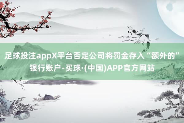 足球投注appX平台否定公司将罚金存入“额外的”银行账户-买球·(中国)APP官方网站