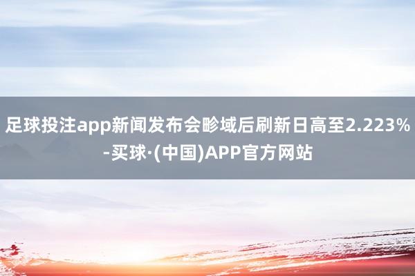 足球投注app新闻发布会畛域后刷新日高至2.223%-买球·(中国)APP官方网站