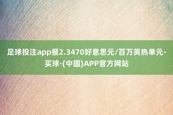 足球投注app报2.3470好意思元/百万英热单元-买球·(中国)APP官方网站