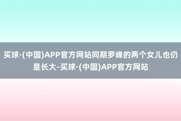 买球·(中国)APP官方网站同期罗峰的两个女儿也仍是长大-买球·(中国)APP官方网站