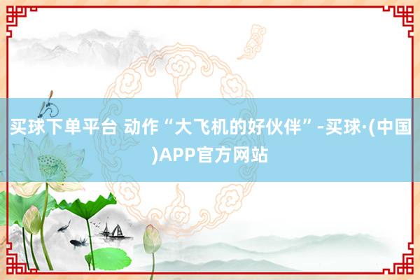 买球下单平台 动作“大飞机的好伙伴”-买球·(中国)APP官方网站