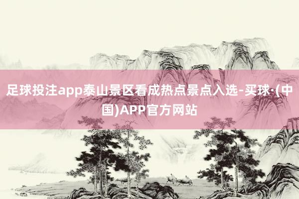 足球投注app泰山景区看成热点景点入选-买球·(中国)APP官方网站