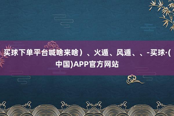 买球下单平台喊啥来啥）、火遁、风遁、、-买球·(中国)APP官方网站