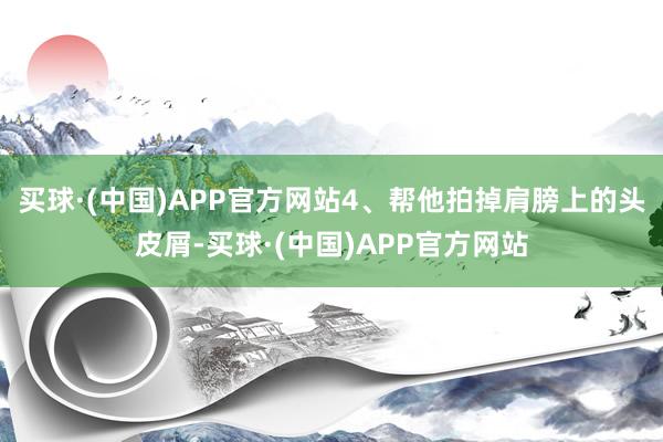 买球·(中国)APP官方网站4、帮他拍掉肩膀上的头皮屑-买球·(中国)APP官方网站