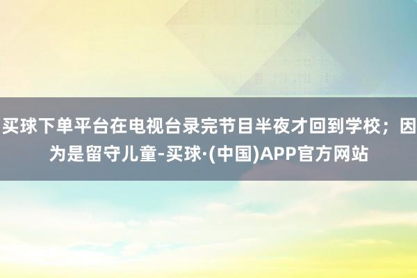 买球下单平台在电视台录完节目半夜才回到学校；因为是留守儿童-买球·(中国)APP官方网站