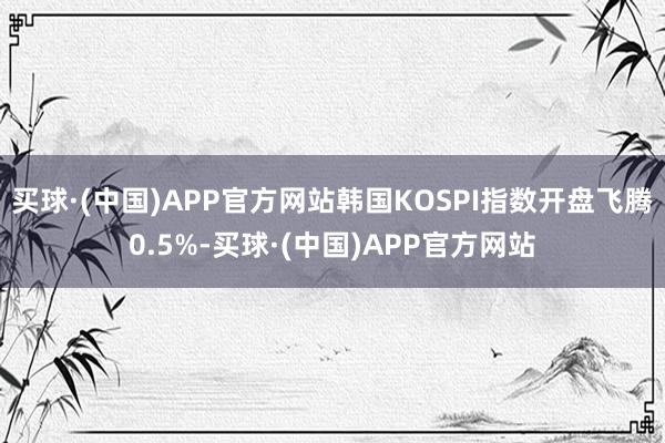 买球·(中国)APP官方网站韩国KOSPI指数开盘飞腾0.5%-买球·(中国)APP官方网站