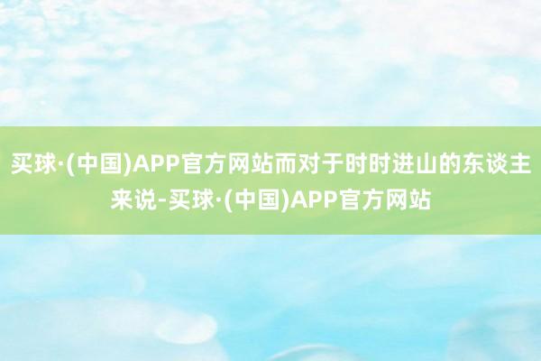 买球·(中国)APP官方网站而对于时时进山的东谈主来说-买球·(中国)APP官方网站