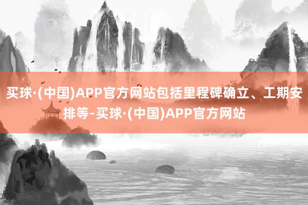 买球·(中国)APP官方网站包括里程碑确立、工期安排等-买球·(中国)APP官方网站