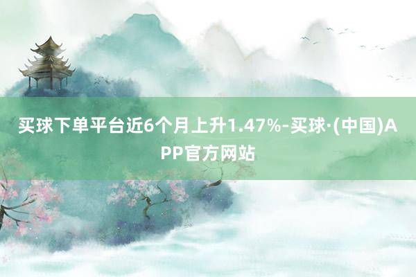 买球下单平台近6个月上升1.47%-买球·(中国)APP官方网站