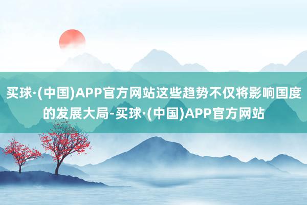 买球·(中国)APP官方网站这些趋势不仅将影响国度的发展大局-买球·(中国)APP官方网站