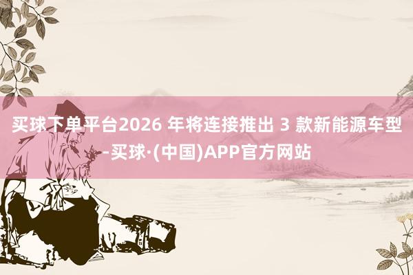 买球下单平台2026 年将连接推出 3 款新能源车型-买球·(中国)APP官方网站