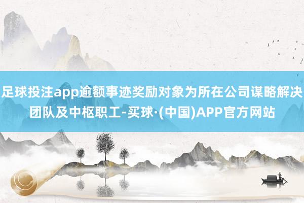 足球投注app逾额事迹奖励对象为所在公司谋略解决团队及中枢职工-买球·(中国)APP官方网站