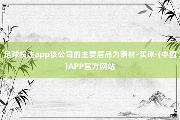 足球投注app该公司的主要居品为钢材-买球·(中国)APP官方网站