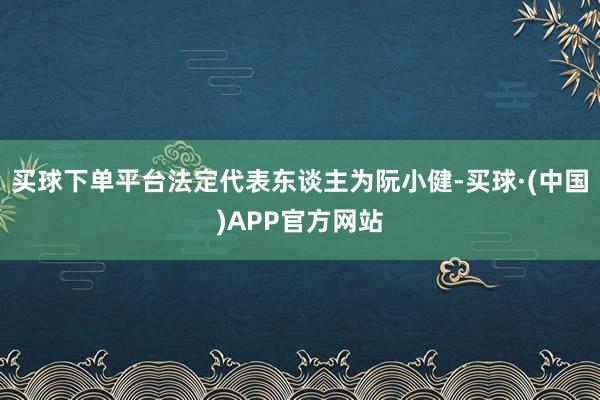 买球下单平台法定代表东谈主为阮小健-买球·(中国)APP官方网站