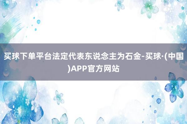 买球下单平台法定代表东说念主为石金-买球·(中国)APP官方网站