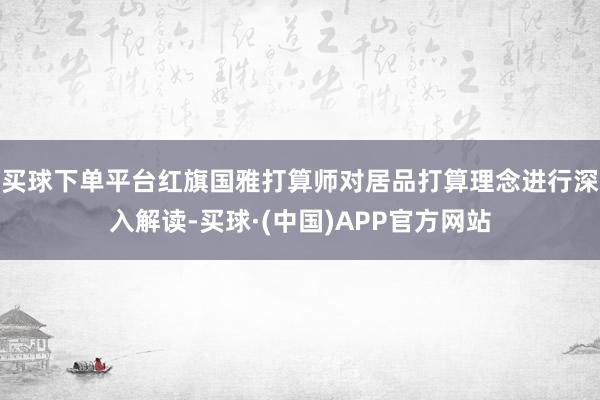 买球下单平台红旗国雅打算师对居品打算理念进行深入解读-买球·(中国)APP官方网站