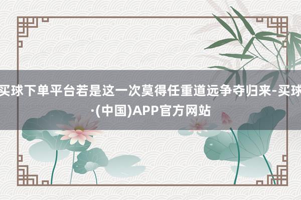 买球下单平台若是这一次莫得任重道远争夺归来-买球·(中国)APP官方网站