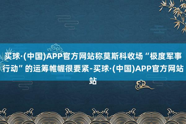 买球·(中国)APP官方网站称莫斯科收场“极度军事行动”的运筹帷幄很要紧-买球·(中国)APP官方网站