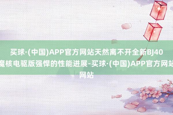 买球·(中国)APP官方网站天然离不开全新BJ40魔核电驱版强悍的性能进展-买球·(中国)APP官方网站