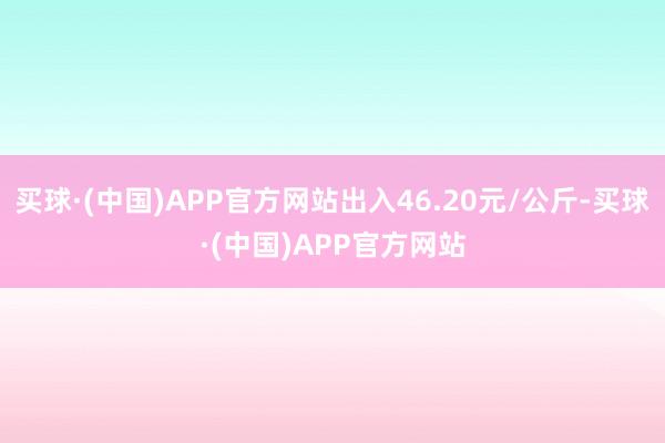 买球·(中国)APP官方网站出入46.20元/公斤-买球·(中国)APP官方网站