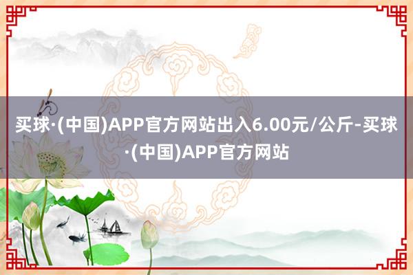 买球·(中国)APP官方网站出入6.00元/公斤-买球·(中国)APP官方网站