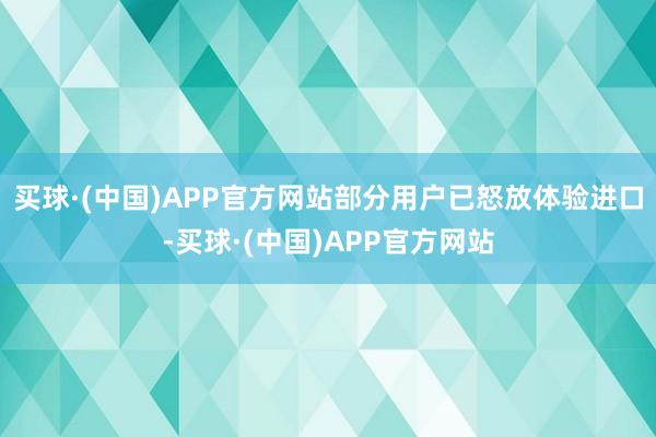 买球·(中国)APP官方网站部分用户已怒放体验进口-买球·(中国)APP官方网站