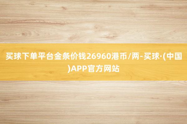 买球下单平台金条价钱26960港币/两-买球·(中国)APP官方网站