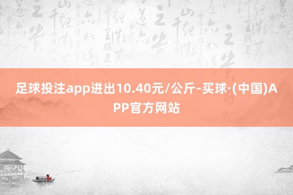 足球投注app进出10.40元/公斤-买球·(中国)APP官方网站