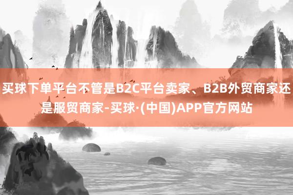 买球下单平台不管是B2C平台卖家、B2B外贸商家还是服贸商家-买球·(中国)APP官方网站