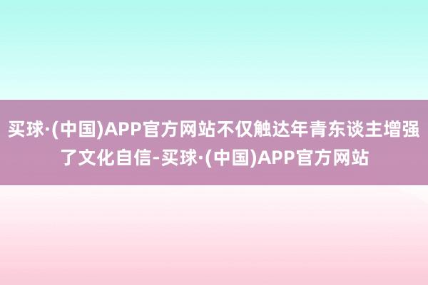 买球·(中国)APP官方网站不仅触达年青东谈主增强了文化自信-买球·(中国)APP官方网站