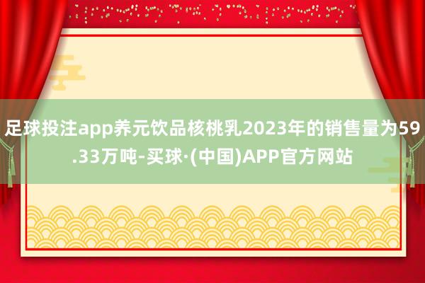 足球投注app养元饮品核桃乳2023年的销售量为59.33万吨-买球·(中国)APP官方网站