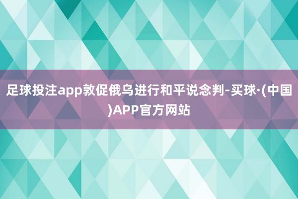 足球投注app敦促俄乌进行和平说念判-买球·(中国)APP官方网站