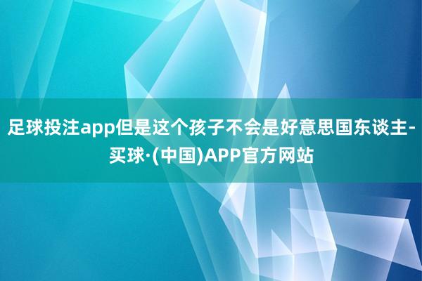 足球投注app但是这个孩子不会是好意思国东谈主-买球·(中国)APP官方网站