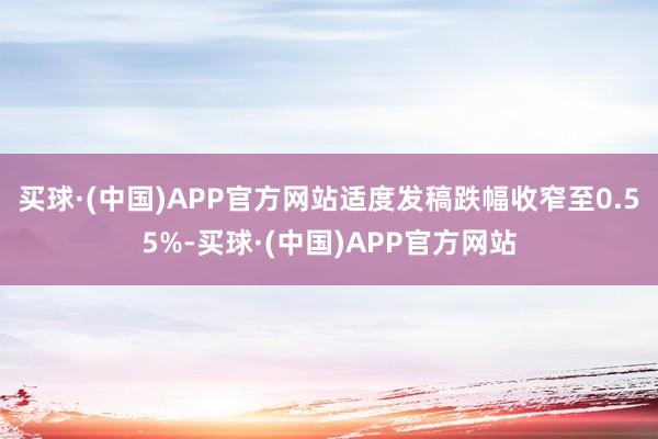 买球·(中国)APP官方网站适度发稿跌幅收窄至0.55%-买球·(中国)APP官方网站