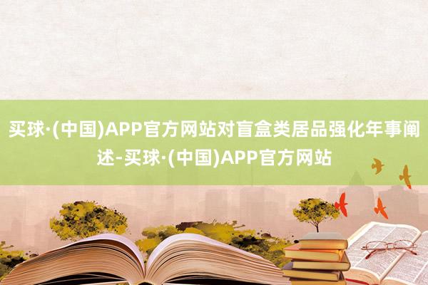 买球·(中国)APP官方网站对盲盒类居品强化年事阐述-买球·(中国)APP官方网站