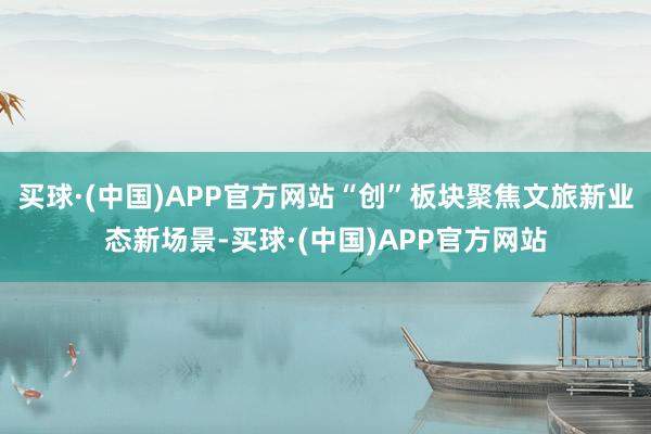 买球·(中国)APP官方网站“创”板块聚焦文旅新业态新场景-买球·(中国)APP官方网站