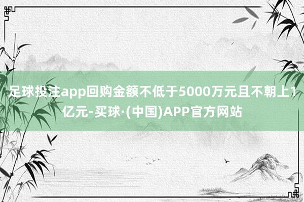 足球投注app回购金额不低于5000万元且不朝上1亿元-买球·(中国)APP官方网站