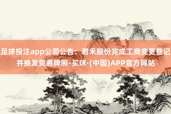 足球投注app公司公告：君禾股份完成工商变更登记并换发贸易牌照-买球·(中国)APP官方网站